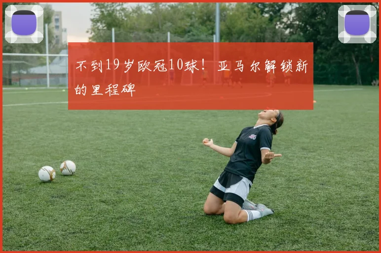 不到19岁欧冠10球！亚马尔解锁新的里程碑